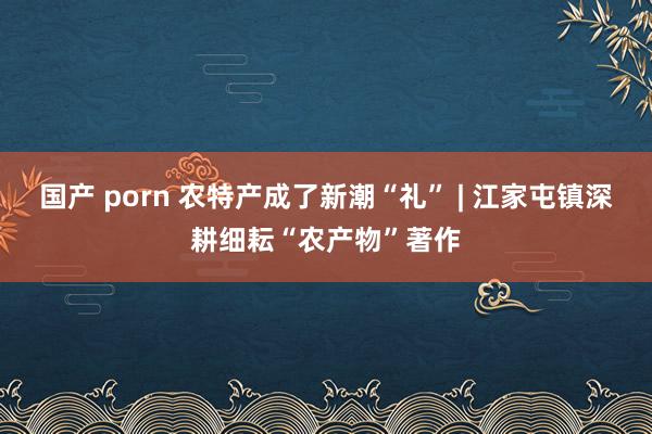 国产 porn 农特产成了新潮“礼” | 江家屯镇深耕细耘“农产物”著作