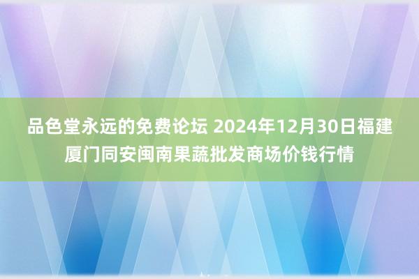 品色堂永远的免费论坛 2024年12月30日福建厦门同安闽南果蔬批发商场价钱行情