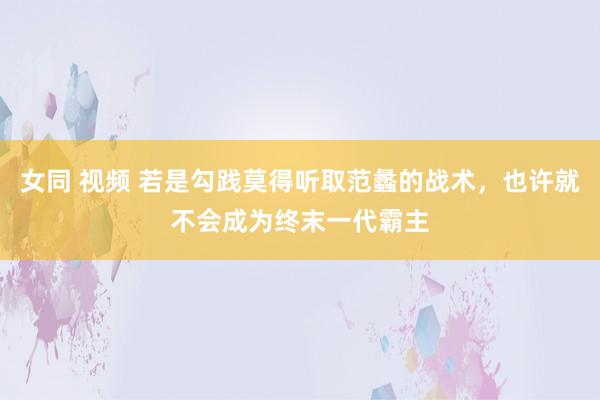 女同 视频 若是勾践莫得听取范蠡的战术，也许就不会成为终末一代霸主