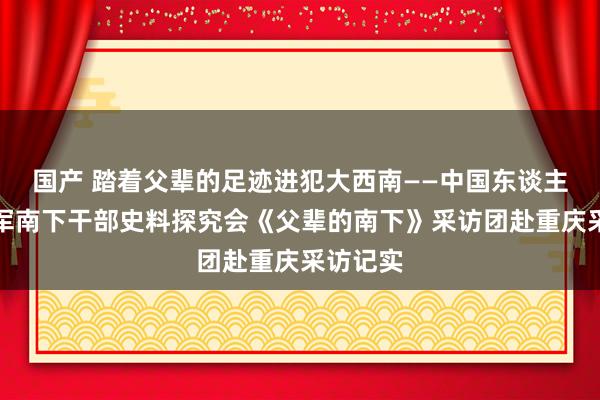 国产 踏着父辈的足迹进犯大西南——中国东谈主民镇静军南下干部史料探究会《父辈的南下》采访团赴重庆采访记实