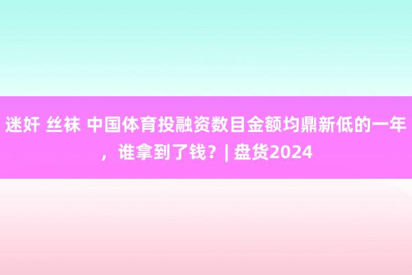 迷奸 丝袜 中国体育投融资数目金额均鼎新低的一年，谁拿到了钱？| 盘货2024