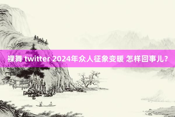 裸舞 twitter 2024年众人征象变暖 怎样回事儿？