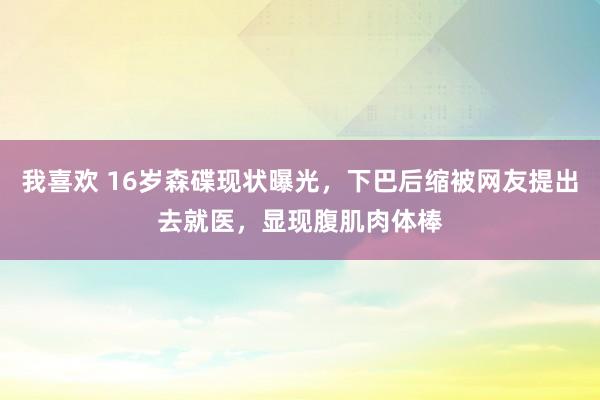 我喜欢 16岁森碟现状曝光，下巴后缩被网友提出去就医，显现腹肌肉体棒