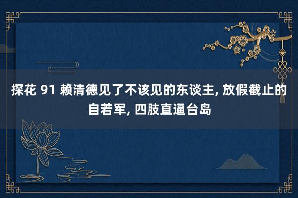 探花 91 赖清德见了不该见的东谈主， 放假截止的自若军， 四肢直逼台岛