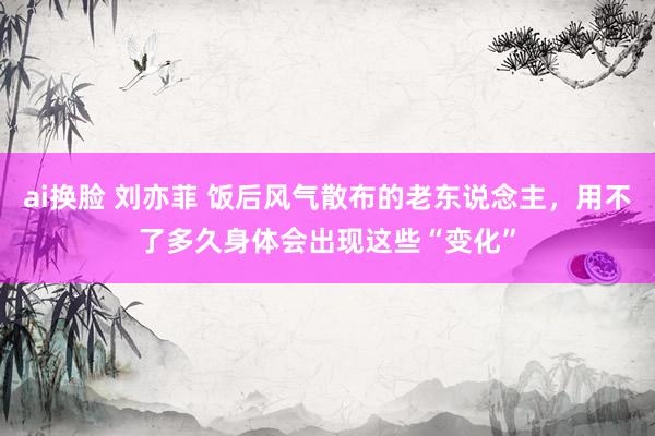 ai换脸 刘亦菲 饭后风气散布的老东说念主，用不了多久身体会出现这些“变化”