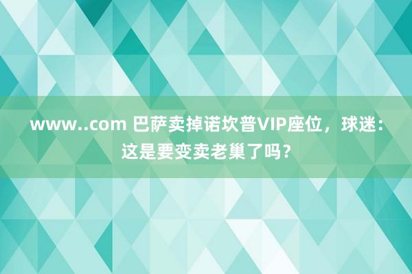 www..com 巴萨卖掉诺坎普VIP座位，球迷：这是要变卖老巢了吗？