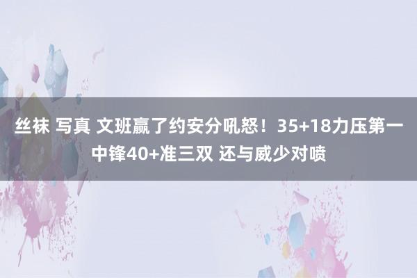 丝袜 写真 文班赢了约安分吼怒！35+18力压第一中锋40+准三双 还与威少对喷