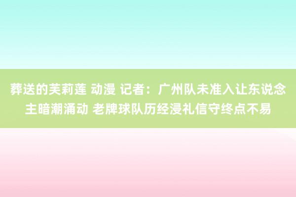 葬送的芙莉莲 动漫 记者：广州队未准入让东说念主暗潮涌动 老牌球队历经浸礼信守终点不易