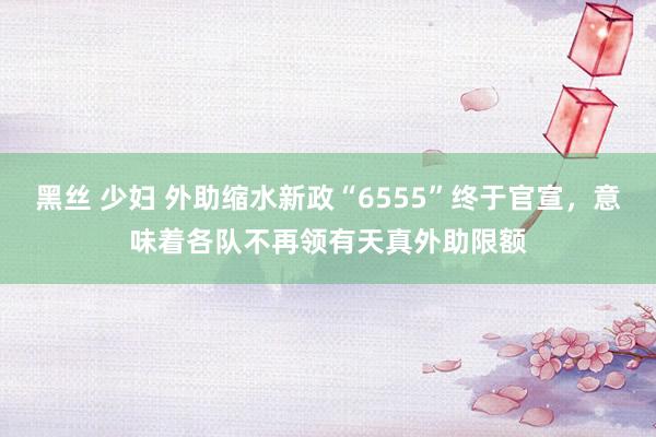 黑丝 少妇 外助缩水新政“6555”终于官宣，意味着各队不再领有天真外助限额