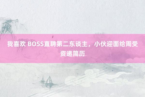 我喜欢 BOSS直聘第二东谈主，小伙迎面给周受资递简历