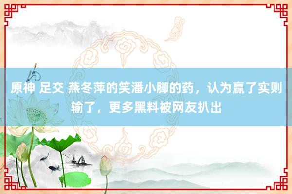 原神 足交 燕冬萍的笑潘小脚的药，认为赢了实则输了，更多黑料被网友扒出