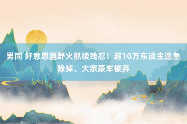 男同 好意思国野火抓续残忍！超10万东谈主遑急除掉、大宗豪车被弃