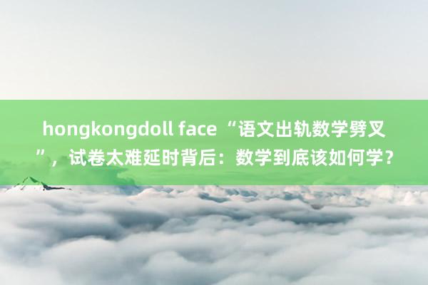 hongkongdoll face “语文出轨数学劈叉”，试卷太难延时背后：数学到底该如何学？