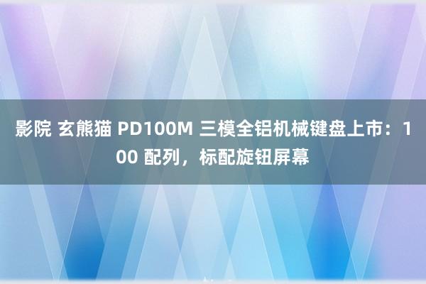 影院 玄熊猫 PD100M 三模全铝机械键盘上市：100 配列，标配旋钮屏幕