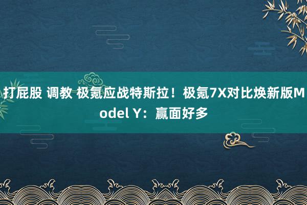 打屁股 调教 极氪应战特斯拉！极氪7X对比焕新版Model Y：赢面好多