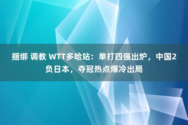 捆绑 调教 WTT多哈站：单打四强出炉，中国2负日本，夺冠热点爆冷出局