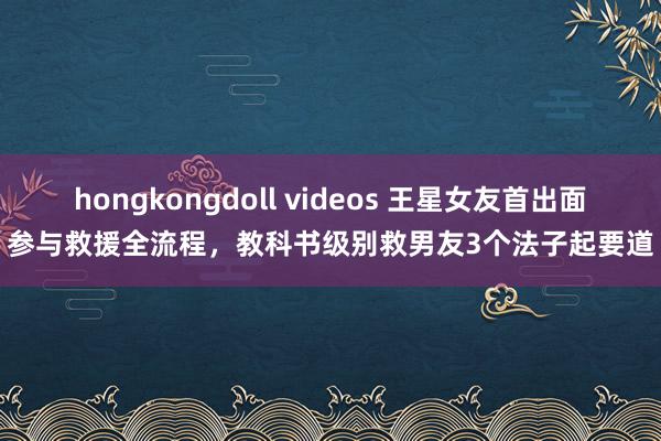 hongkongdoll videos 王星女友首出面参与救援全流程，教科书级别救男友3个法子起要道