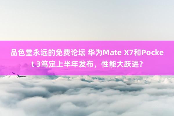 品色堂永远的免费论坛 华为Mate X7和Pocket 3笃定上半年发布，性能大跃进？