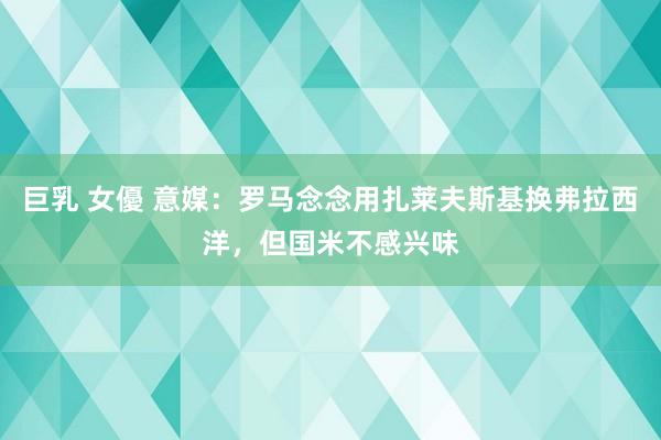 巨乳 女優 意媒：罗马念念用扎莱夫斯基换弗拉西洋，但国米不感兴味