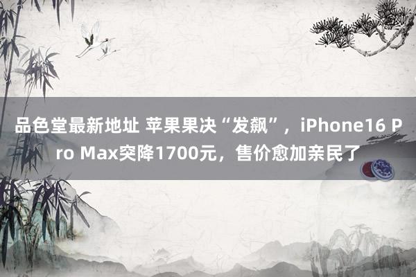 品色堂最新地址 苹果果决“发飙”，iPhone16 Pro Max突降1700元，售价愈加亲民了