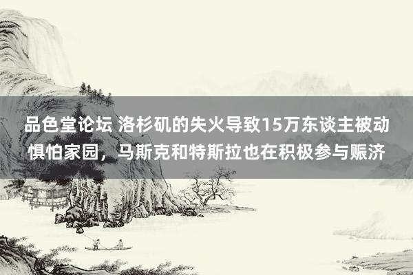 品色堂论坛 洛杉矶的失火导致15万东谈主被动惧怕家园，马斯克和特斯拉也在积极参与赈济