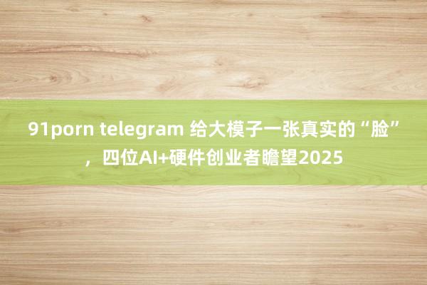 91porn telegram 给大模子一张真实的“脸”，四位AI+硬件创业者瞻望2025