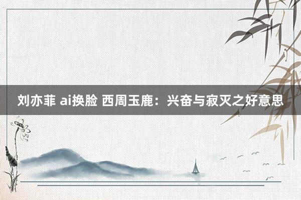 刘亦菲 ai换脸 西周玉鹿：兴奋与寂灭之好意思