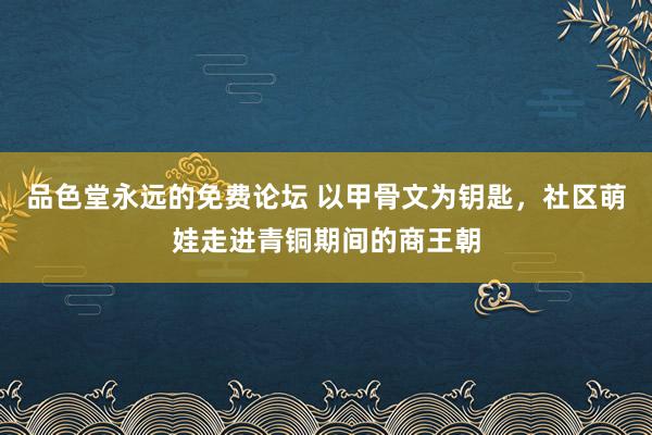 品色堂永远的免费论坛 以甲骨文为钥匙，社区萌娃走进青铜期间的商王朝