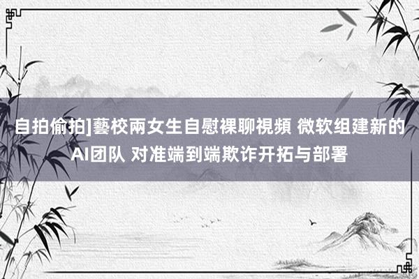 自拍偷拍]藝校兩女生自慰裸聊視頻 微软组建新的AI团队 对准端到端欺诈开拓与部署