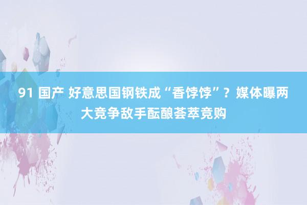 91 国产 好意思国钢铁成“香饽饽”？媒体曝两大竞争敌手酝酿荟萃竞购