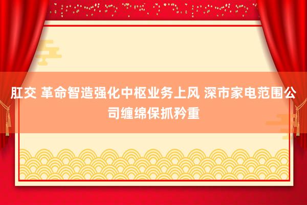 肛交 革命智造强化中枢业务上风 深市家电范围公司缠绵保抓矜重