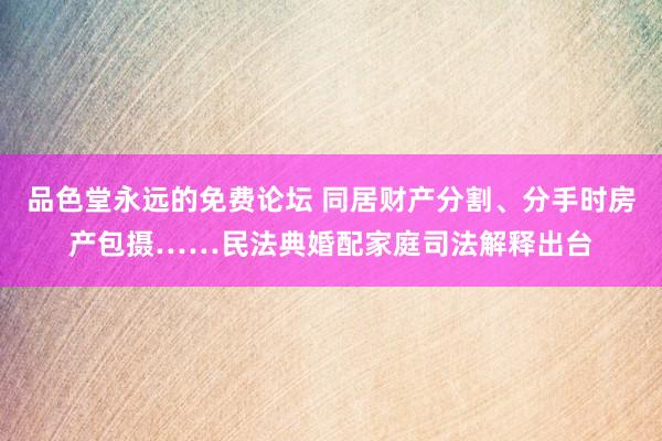 品色堂永远的免费论坛 同居财产分割、分手时房产包摄……民法典婚配家庭司法解释出台