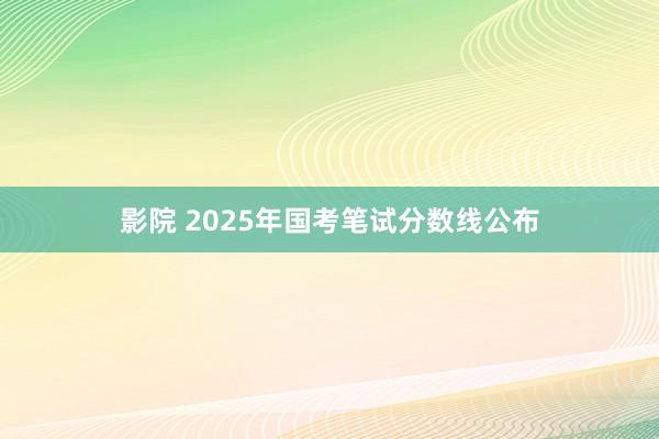 影院 2025年国考笔试分数线公布