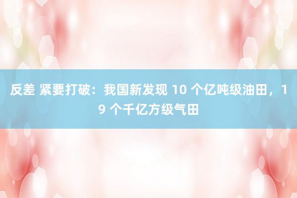 反差 紧要打破：我国新发现 10 个亿吨级油田，19 个千亿方级气田