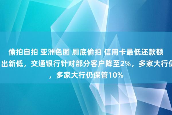 偷拍自拍 亚洲色图 厕底偷拍 信用卡最低还款额比例“卷”出新低，交通银行针对部分客户降至2%，多家大行仍保管10%