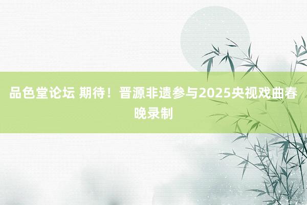 品色堂论坛 期待！晋源非遗参与2025央视戏曲春晚录制