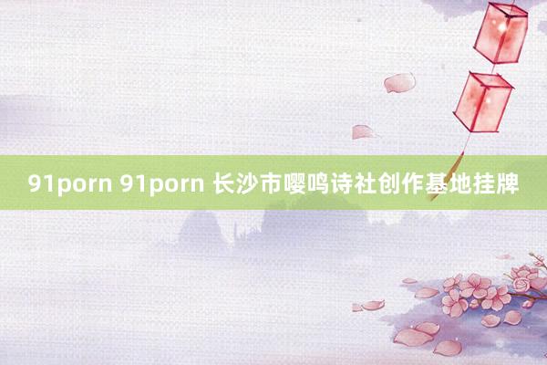 91porn 91porn 长沙市嘤鸣诗社创作基地挂牌