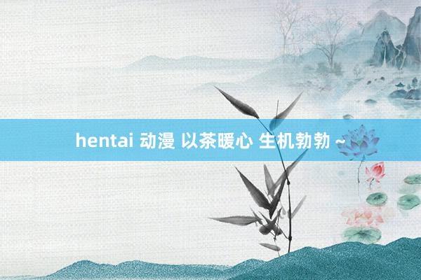 hentai 动漫 以茶暖心 生机勃勃～