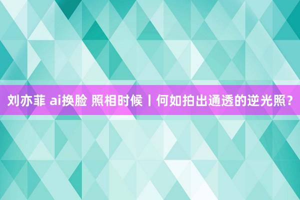 刘亦菲 ai换脸 照相时候丨何如拍出通透的逆光照？