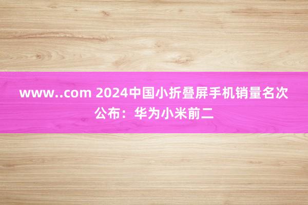 www..com 2024中国小折叠屏手机销量名次公布：华为小米前二