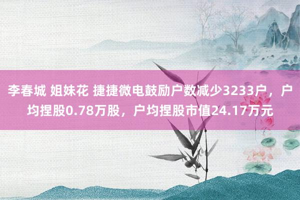 李春城 姐妹花 捷捷微电鼓励户数减少3233户，户均捏股0.78万股，户均捏股市值24.17万元